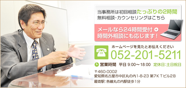 当事務所は初回相談 たっぷりの2時間 無料相談・カウンセリングはこちら メールなら24時間受付 時間外相談にも応じます！ ホームページを見たとお伝えください052-201-5211 営業時間平日 9:00～18:00　定休日：土日祝日 〒460-0002 愛知県名古屋市中区丸の内1-8-23 第7KTビル2B 最寄駅：各線丸の内駅徒歩1分