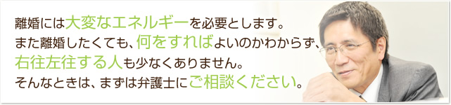 離婚には大変なエネルギーを必要とします。また離婚したくても、何をすればよいのかわからず、右往左往する人も少なくありません。そんなときは、まずは弁護士にご相談ください。