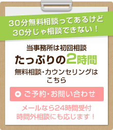 30分無料相談ってあるけど30分じゃ相談できない！ 当事務所は初回相談 たっぷりの2時間 無料相談・カウンセリングはこちら「ご予約・お問い合わせ」メールなら24時間受付 時間外相談にも応じます！