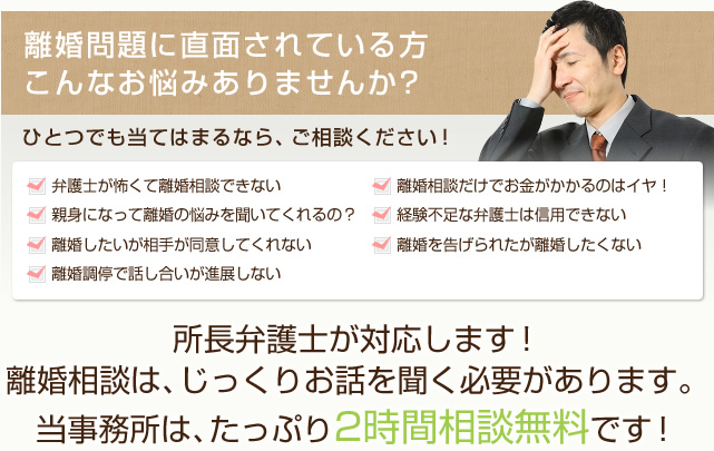 離婚問題に直面されている方こんなお悩みありませんか？ ひとつでも当てはまるなら、ご相談ください！ ・弁護士が怖くて離婚相談できない ・離婚相談だけでお金がかかるのはイヤ！ ・親身になって離婚の悩みを聞いてくれるの？ ・経験不足な弁護士は信用できない ・離婚したいが相手が同意してくれない ・離婚を告げられたが離婚したくない ・離婚調停で話し合いが進展しない 所長弁護士が対応します！離婚相談は、じっくりお話を聞く必要があります。当事務所は、たっぷり2時間相談無料です！